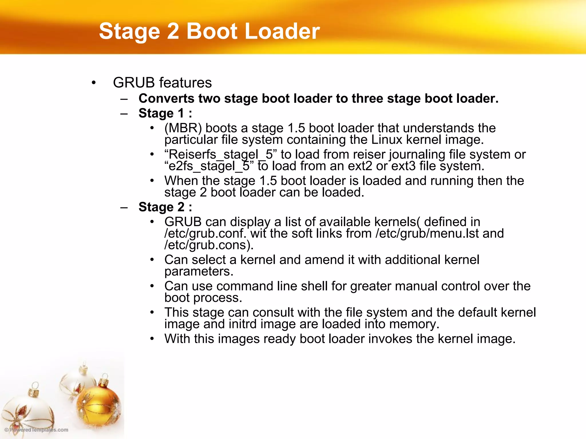 Stage 2 Boot Loader GRUB features Converts two stage boot loader to three stage boot loader. Stage 1 :  (MBR) boots a stage 1.5 boot loader that understands the particular file system containing the Linux kernel image. “ Reiserfs_stagel_5” to load from reiser journaling file system or “e2fs_stagel_5” to load from an ext2 or ext3 file system. When the stage 1.5 boot loader is loaded and running then the stage 2 boot loader can be loaded. Stage 2 :  GRUB can display a list of available kernels( defined in /etc/grub.conf. wit the soft links from /etc/grub/menu.lst and /etc/grub.cons). Can select a kernel and amend it with additional kernel parameters. Can use command line shell for greater manual control over the boot process.  This stage can consult with the file system and the default kernel image and initrd image are loaded into memory. With this images ready boot loader invokes the kernel image. 