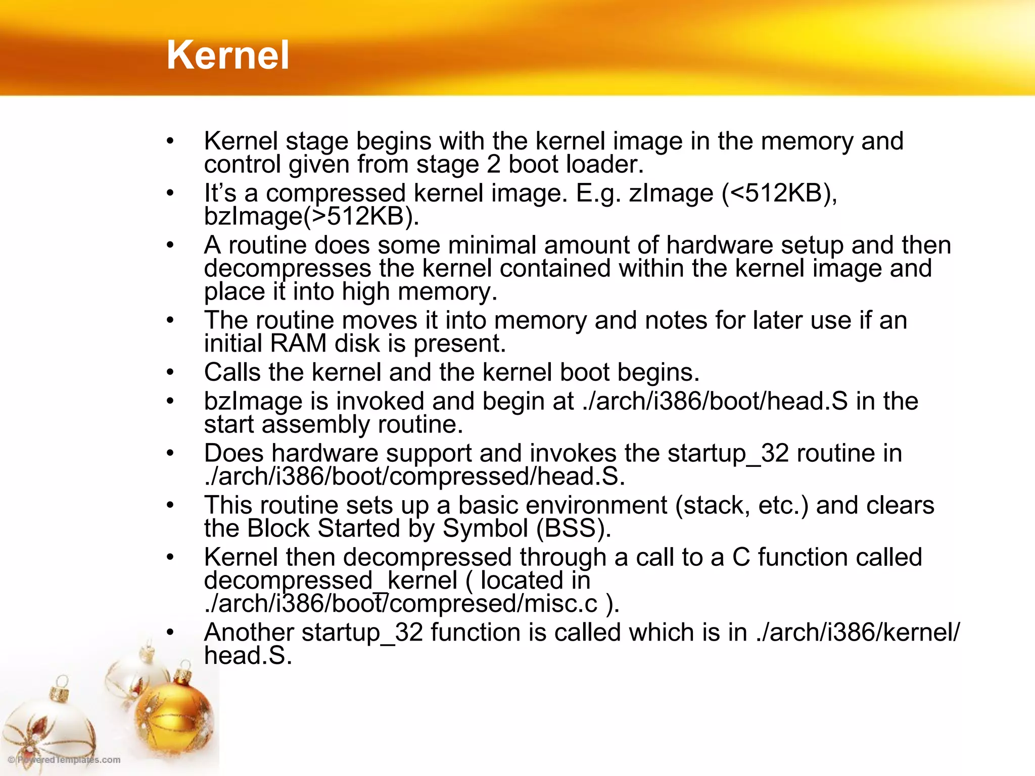Kernel Kernel stage begins with the kernel image in the memory and control given from stage 2 boot loader. It’s a compressed kernel image. E.g. zImage (<512KB), bzImage(>512KB). A routine does some minimal amount of hardware setup and then decompresses the kernel contained within the kernel image and place it into high memory. The routine moves it into memory and notes for later use if an initial RAM disk is present. Calls the kernel and the kernel boot begins. bzImage is invoked and begin at ./arch/i386/boot/head.S in the start assembly routine. Does hardware support and invokes the startup_32 routine in ./arch/i386/boot/compressed/head.S. This routine sets up a basic environment (stack, etc.) and clears the Block Started by Symbol (BSS). Kernel then decompressed through a call to a C function called decompressed_kernel ( located in ./arch/i386/boot/compresed/misc.c ). Another startup_32 function is called which is in ./arch/i386/kernel/head.S. 
