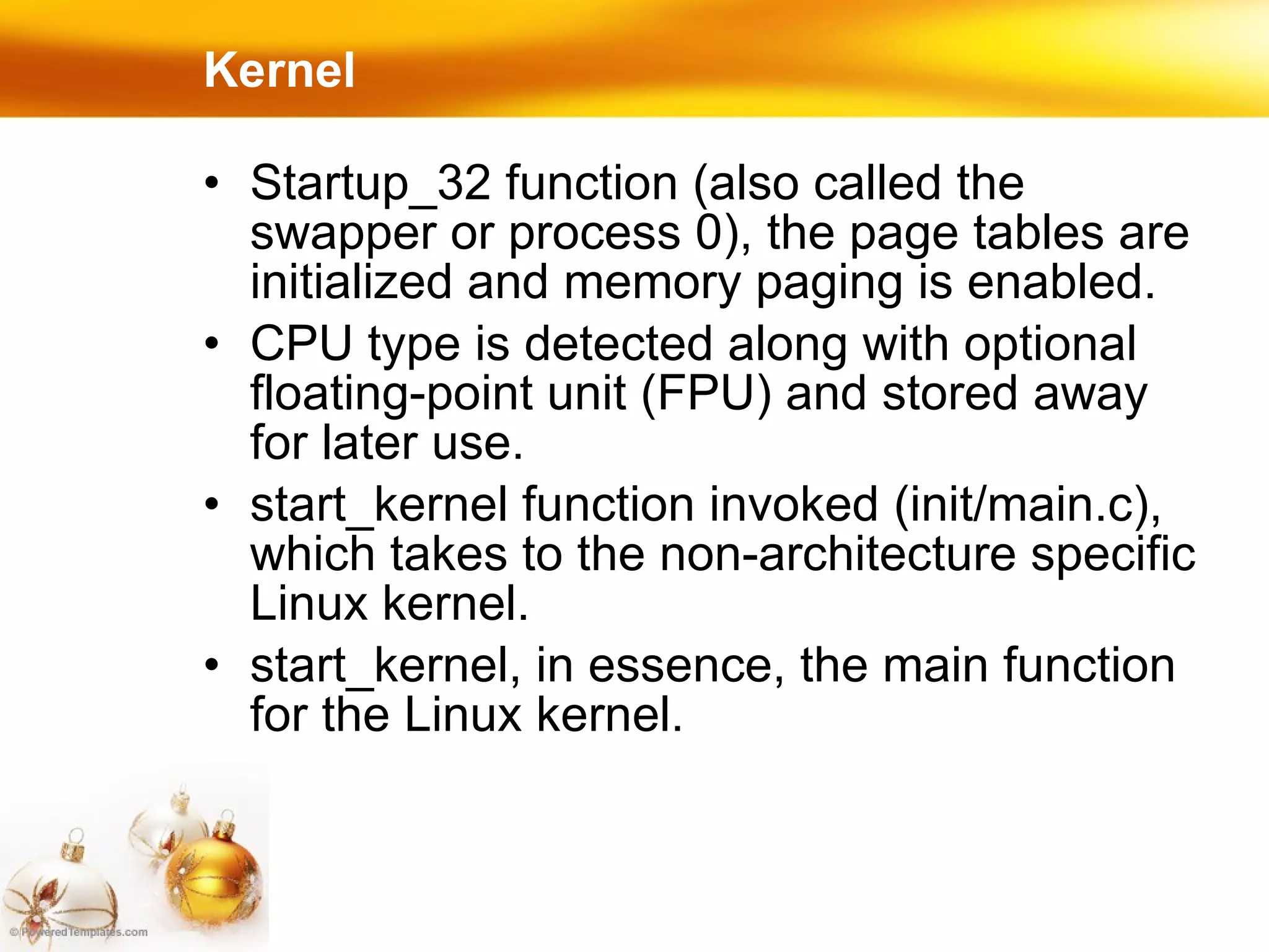 Startup_32 function (also called the swapper or process 0), the page tables are initialized and memory paging is enabled. CPU type is detected along with optional floating-point unit (FPU) and stored away for later use. start_kernel function invoked (init/main.c), which takes to the non-architecture specific Linux kernel.  start_kernel, in essence, the main function for the Linux kernel. Kernel 