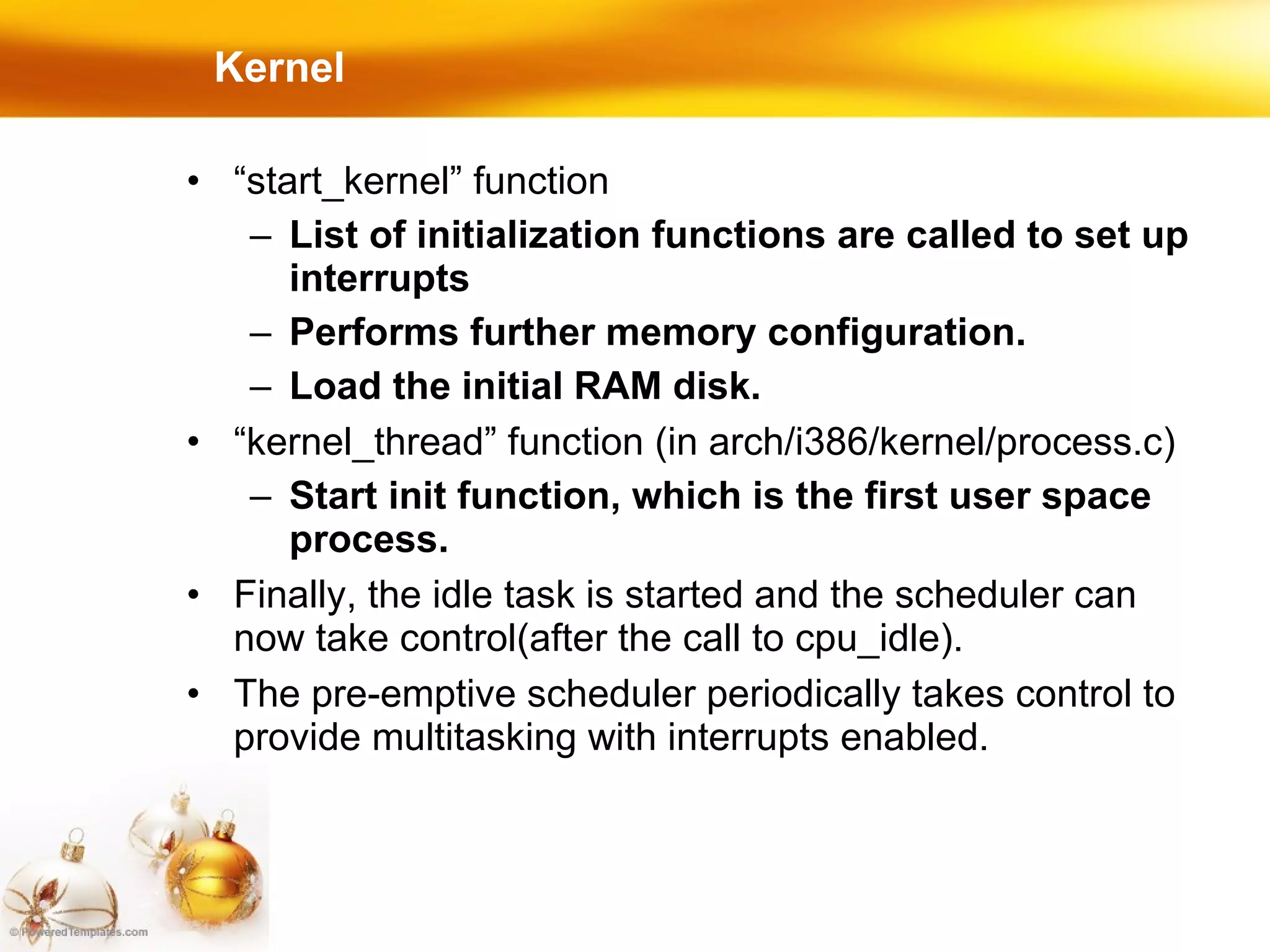 Kernel “ start_kernel” function List of initialization functions are called to set up interrupts Performs further memory configuration. Load the initial RAM disk. “ kernel_thread” function (in arch/i386/kernel/process.c)‏ Start init function, which is the first user space process. Finally, the idle task is started and the scheduler can now take control(after the call to cpu_idle). The pre-emptive scheduler periodically takes control to provide multitasking with interrupts enabled. 