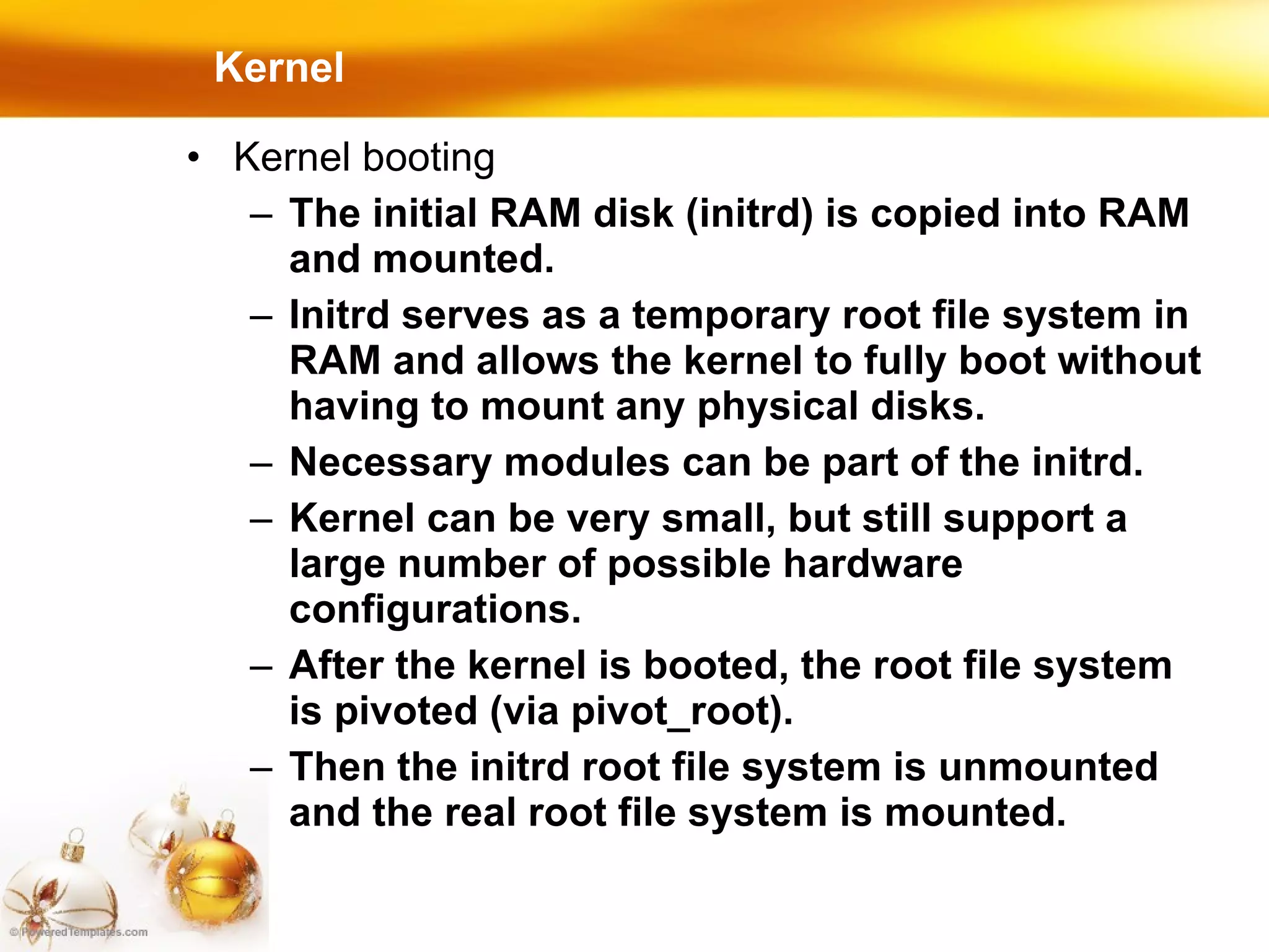 Kernel Kernel booting The initial RAM disk (initrd) is copied into RAM and mounted. Initrd serves as a temporary root file system in RAM and allows the kernel to fully boot without having to mount any physical disks. Necessary modules can be part of the initrd. Kernel can be very small, but still support a large number of possible hardware configurations. After the kernel is booted, the root file system is pivoted (via pivot_root). Then the initrd root file system is unmounted and the real root file system is mounted. 