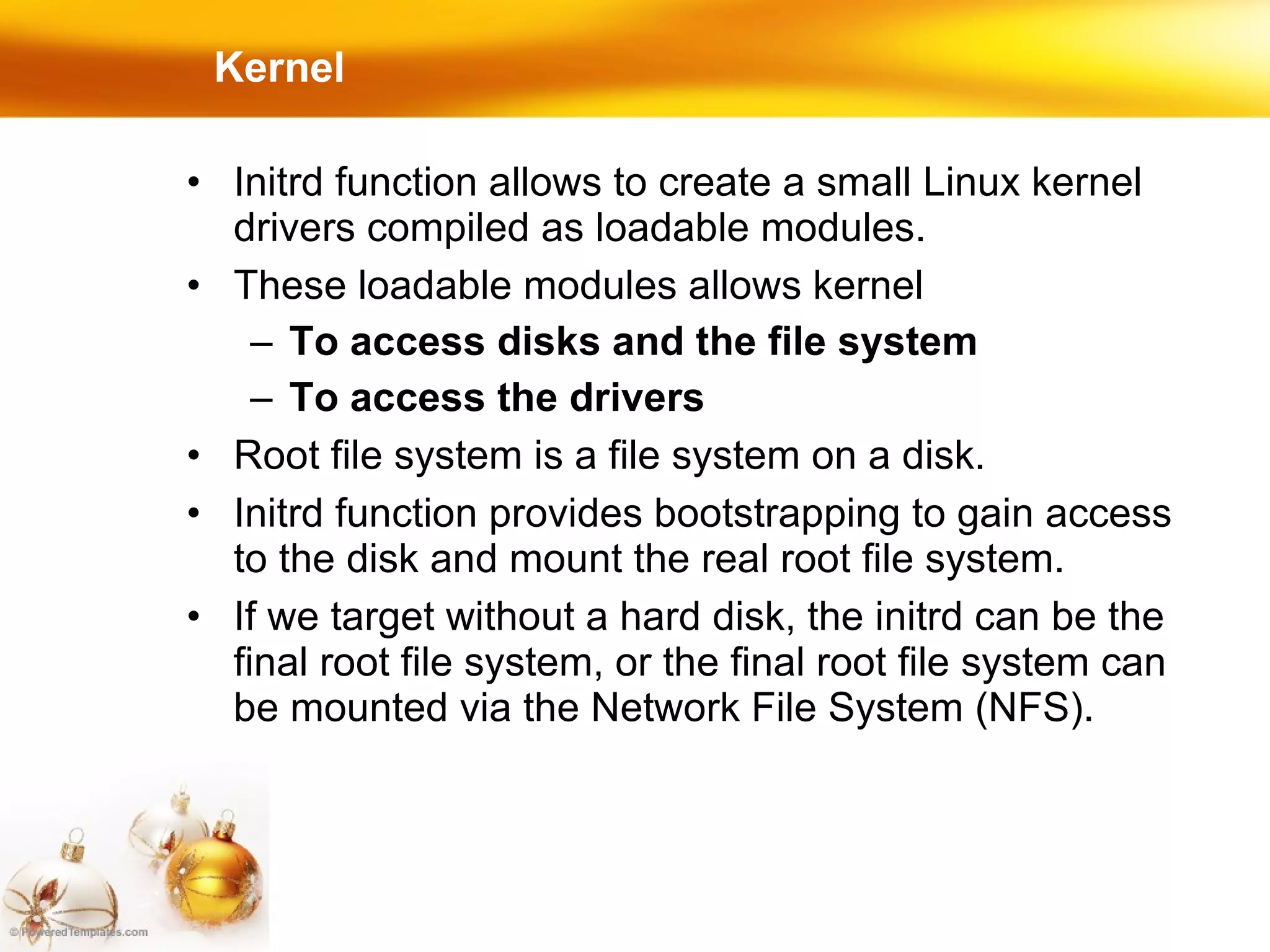 Kernel Initrd function allows to create a small Linux kernel drivers compiled as loadable modules. These loadable modules allows kernel To access disks and the file system To access the drivers Root file system is a file system on a disk. Initrd function provides bootstrapping to gain access to the disk and mount the real root file system. If we target without a hard disk, the initrd can be the final root file system, or the final root file system can be mounted via the Network File System (NFS). 