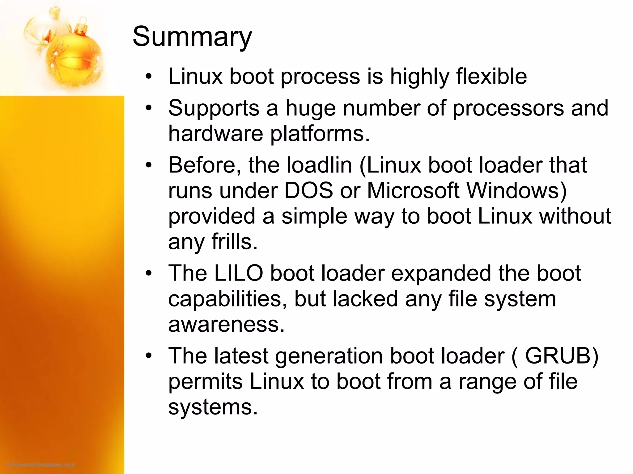 Summary  Linux boot process is highly flexible Supports a huge number of processors and hardware platforms. Before, the loadlin (Linux boot loader that runs under DOS or Microsoft Windows) provided a simple way to boot Linux without any frills. The LILO boot loader expanded the boot capabilities, but lacked any file system awareness. The latest generation boot loader ( GRUB) permits Linux to boot from a range of file systems. 