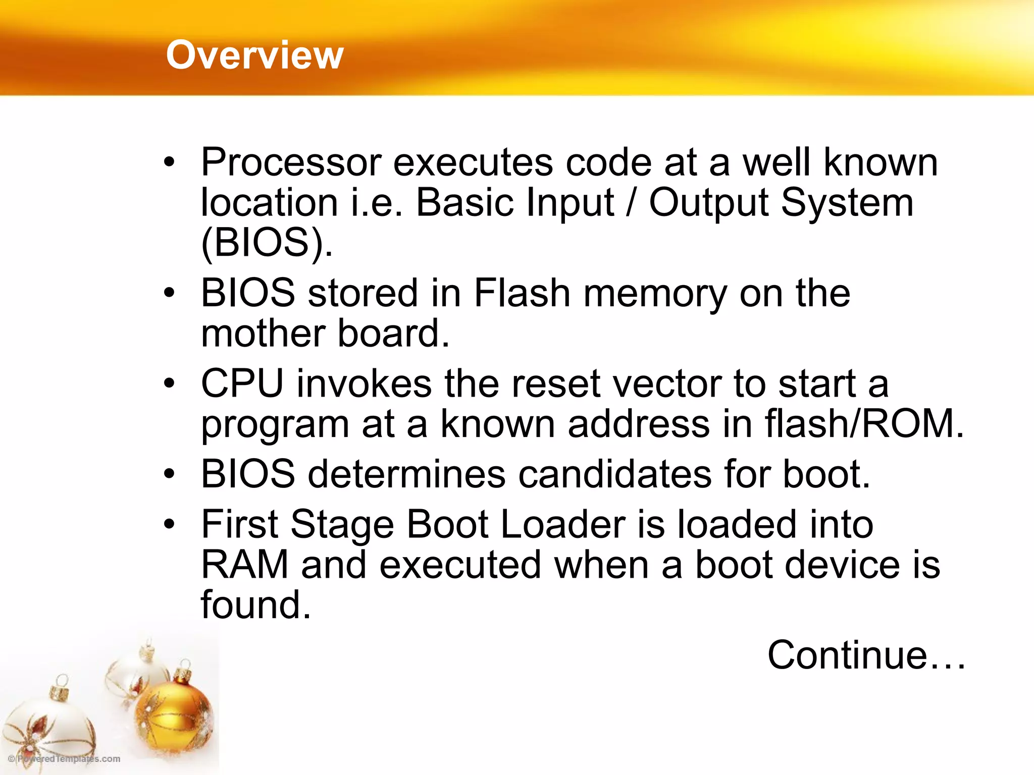 Overview Processor executes code at a well known location i.e. Basic Input / Output System (BIOS). BIOS stored in Flash memory on the mother board. CPU invokes the reset vector to start a program at a known address in flash/ROM. BIOS determines candidates for boot. First Stage Boot Loader is loaded into RAM and executed when a boot device is found. Continue… 