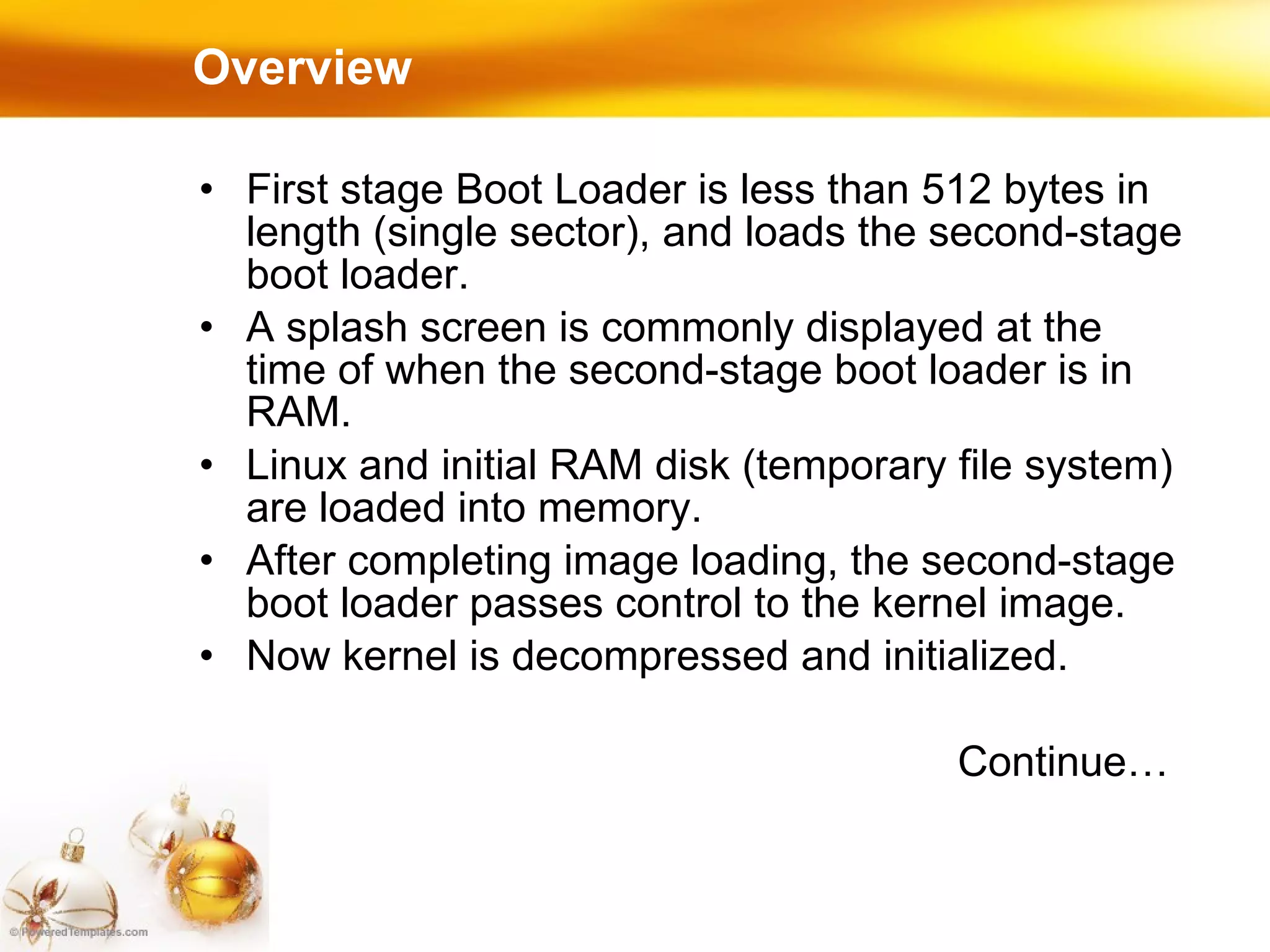 Overview First stage Boot Loader is less than 512 bytes in length (single sector), and loads the second-stage boot loader. A splash screen is commonly displayed at the time of when the second-stage boot loader is in RAM.  Linux and initial RAM disk (temporary file system) are loaded into memory. After completing image loading, the second-stage boot loader passes control to the kernel image. Now kernel is decompressed and initialized. Continue… 