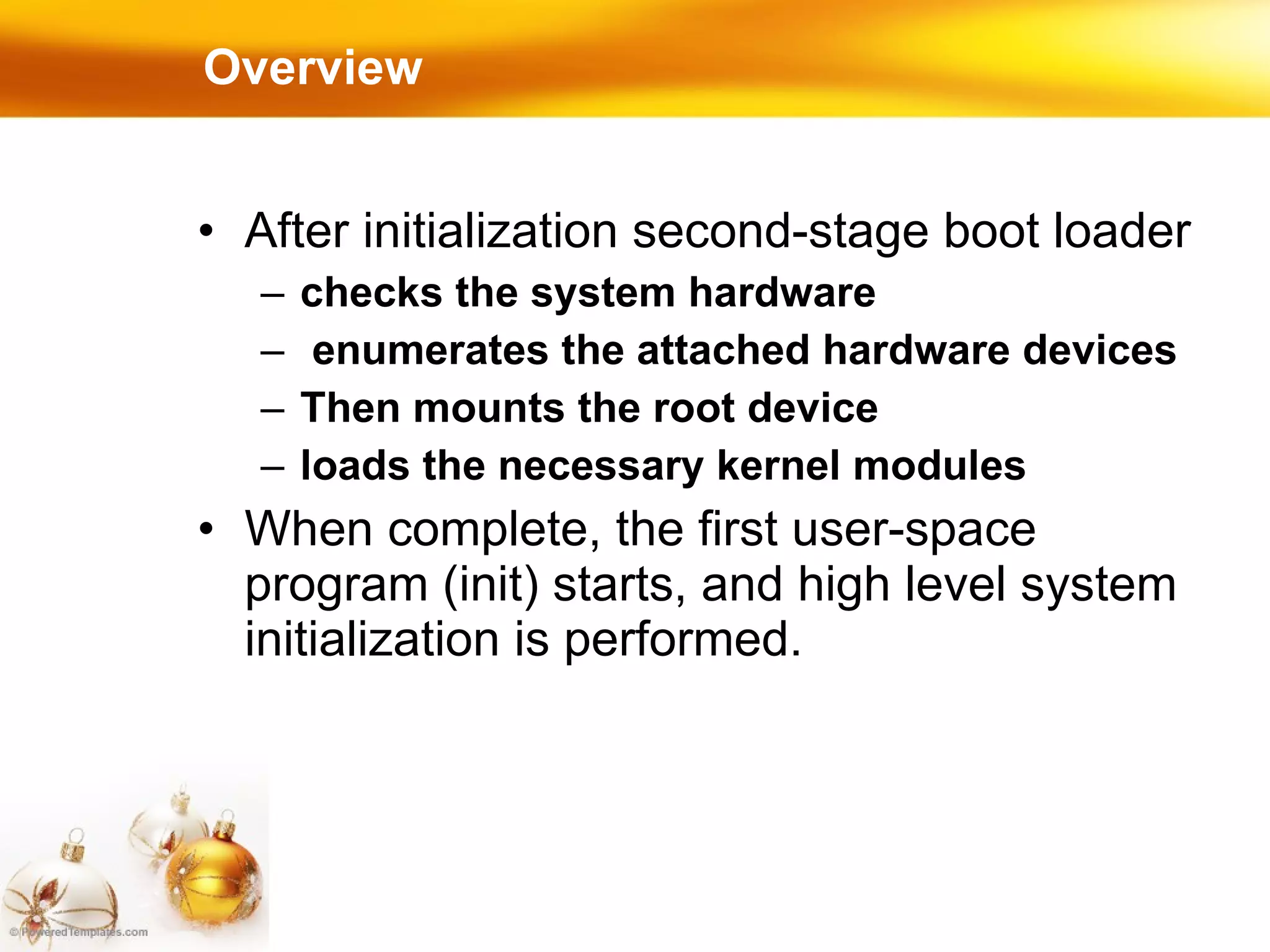Overview After initialization second-stage boot loader  checks the system hardware enumerates the attached hardware devices Then mounts the root device loads the necessary kernel modules When complete, the first user-space program (init) starts, and high level system initialization is performed. 