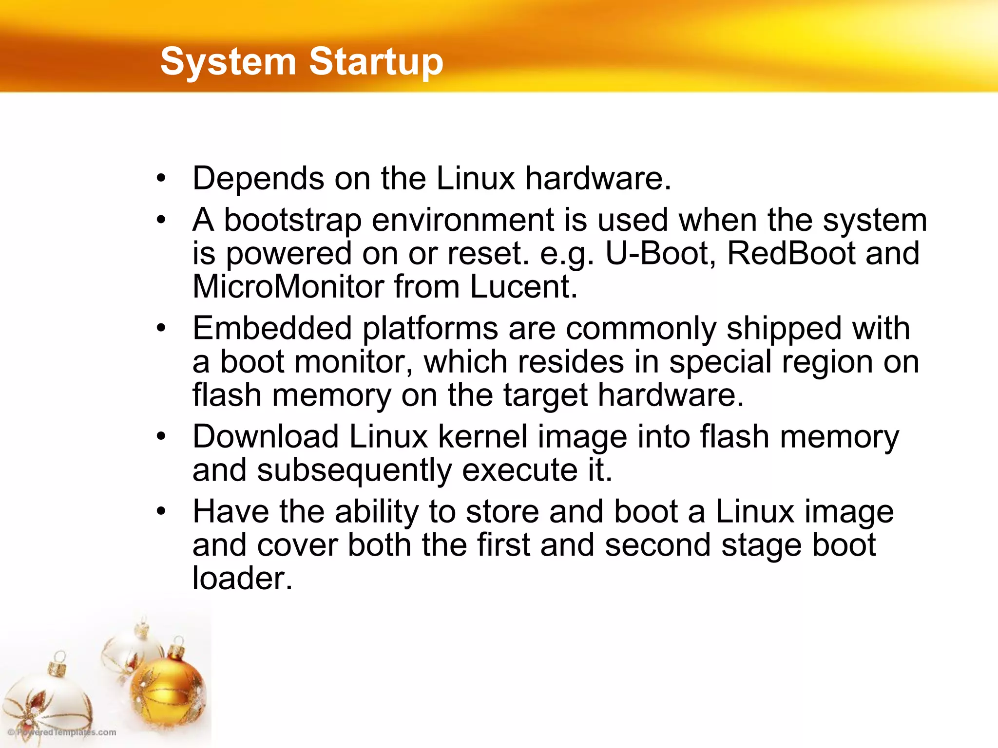 System Startup Depends on the Linux hardware. A bootstrap environment is used when the system is powered on or reset. e.g. U-Boot, RedBoot and MicroMonitor from Lucent. Embedded platforms are commonly shipped with a boot monitor, which resides in special region on flash memory on the target hardware. Download Linux kernel image into flash memory and subsequently execute it. Have the ability to store and boot a Linux image and cover both the first and second stage boot loader. 