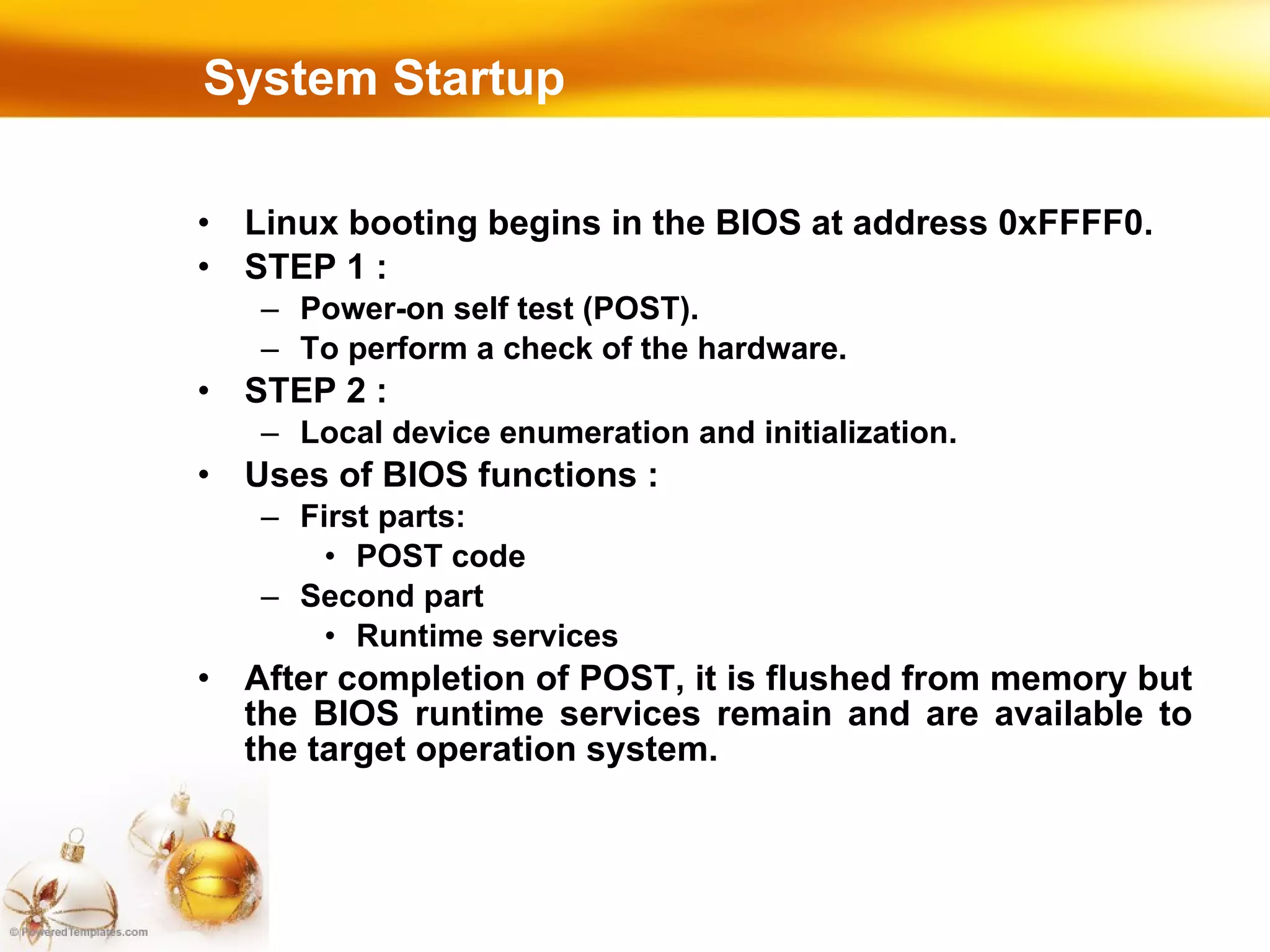 System Startup Linux booting begins in the BIOS at address 0xFFFF0. STEP 1 :  Power-on self test (POST). To perform a check of the hardware. STEP 2 :  Local device enumeration and initialization. Uses of BIOS functions : First parts: POST code Second part Runtime services After completion of POST, it is flushed from memory but the BIOS runtime services remain and are available to the target operation system. 