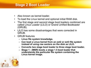 Stage 2 Boot Loader Also known as kernel loader. To load the Linux kernel and optional initial RAM disk. The first stage and second stage boot loaders combined are called LInux Loader (LILO) or Grand Unified Bootloader (GRUB). LILO has some disadvantages that were corrected in GRUB. GRUB features Linux file system knowledge. Can load a Linux kernel from an ext2 or ext3 file system instead of using raw sectors on the disk as LILO. Converts two stage boot loader to three stage boot loader. Stage 1 : (MBR) boots a stage 1.5 boot loader that understands the particular file system containing the Linux kernel image. 