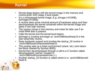 Kernel Kernel stage begins with the kernel image in the memory and control given from stage 2 boot loader. It’s a compressed kernel image. E.g. zImage (<512KB), bzImage(>512KB). A routine does some minimal amount of hardware setup and then decompresses the kernel contained within the kernel image and place it into high memory. The routine moves it into memory and notes for later use if an initial RAM disk is present. Calls the kernel and the kernel boot begins. bzImage is invoked and begin at ./arch/i386/boot/head.S in the start assembly routine. Does hardware support and invokes the startup_32 routine in ./arch/i386/boot/compressed/head.S. This routine sets up a basic environment (stack, etc.) and clears the Block Started by Symbol (BSS). Kernel then decompressed through a call to a C function called decompressed_kernel ( located in ./arch/i386/boot/compresed/misc.c ). Another startup_32 function is called which is in ./arch/i386/kernel/head.S. 