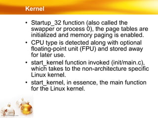 Startup_32 function (also called the swapper or process 0), the page tables are initialized and memory paging is enabled. CPU type is detected along with optional floating-point unit (FPU) and stored away for later use. start_kernel function invoked (init/main.c), which takes to the non-architecture specific Linux kernel.  start_kernel, in essence, the main function for the Linux kernel. Kernel 