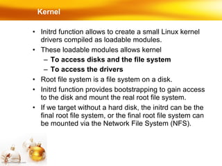 Kernel Initrd function allows to create a small Linux kernel drivers compiled as loadable modules. These loadable modules allows kernel To access disks and the file system To access the drivers Root file system is a file system on a disk. Initrd function provides bootstrapping to gain access to the disk and mount the real root file system. If we target without a hard disk, the initrd can be the final root file system, or the final root file system can be mounted via the Network File System (NFS). 