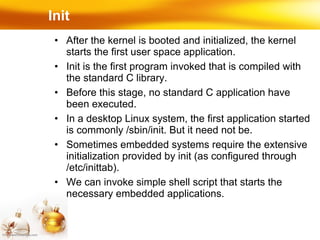 Init  After the kernel is booted and initialized, the kernel starts the first user space application. Init is the first program invoked that is compiled with the standard C library. Before this stage, no standard C application have been executed. In a desktop Linux system, the first application started is commonly /sbin/init. But it need not be. Sometimes embedded systems require the extensive initialization provided by init (as configured through /etc/inittab). We can invoke simple shell script that starts the necessary embedded applications. 