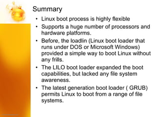 Summary  Linux boot process is highly flexible Supports a huge number of processors and hardware platforms. Before, the loadlin (Linux boot loader that runs under DOS or Microsoft Windows) provided a simple way to boot Linux without any frills. The LILO boot loader expanded the boot capabilities, but lacked any file system awareness. The latest generation boot loader ( GRUB) permits Linux to boot from a range of file systems. 