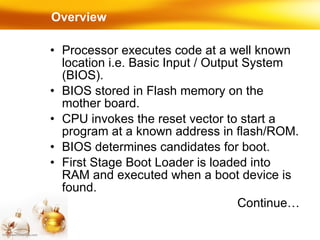 Overview Processor executes code at a well known location i.e. Basic Input / Output System (BIOS). BIOS stored in Flash memory on the mother board. CPU invokes the reset vector to start a program at a known address in flash/ROM. BIOS determines candidates for boot. First Stage Boot Loader is loaded into RAM and executed when a boot device is found. Continue… 