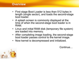 Overview First stage Boot Loader is less than 512 bytes in length (single sector), and loads the second-stage boot loader. A splash screen is commonly displayed at the time of when the second-stage boot loader is in RAM.  Linux and initial RAM disk (temporary file system) are loaded into memory. After completing image loading, the second-stage boot loader passes control to the kernel image. Now kernel is decompressed and initialized. Continue… 