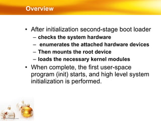 Overview After initialization second-stage boot loader  checks the system hardware enumerates the attached hardware devices Then mounts the root device loads the necessary kernel modules When complete, the first user-space program (init) starts, and high level system initialization is performed. 