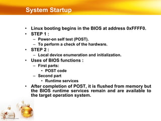 System Startup Linux booting begins in the BIOS at address 0xFFFF0. STEP 1 :  Power-on self test (POST). To perform a check of the hardware. STEP 2 :  Local device enumeration and initialization. Uses of BIOS functions : First parts: POST code Second part Runtime services After completion of POST, it is flushed from memory but the BIOS runtime services remain and are available to the target operation system. 