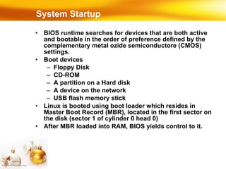 System Startup BIOS runtime searches for devices that are both active and bootable in the order of preference defined by the complementary metal ozide semiconductore (CMOS) settings. Boot devices Floppy Disk CD-ROM A partition on a Hard disk A device on the network USB flash memory stick Linux is booted using boot loader which resides in Master Boot Record (MBR), located in the first sector on the disk (sector 1 of cylinder 0 head 0)‏ After MBR loaded into RAM, BIOS yields control to it. 