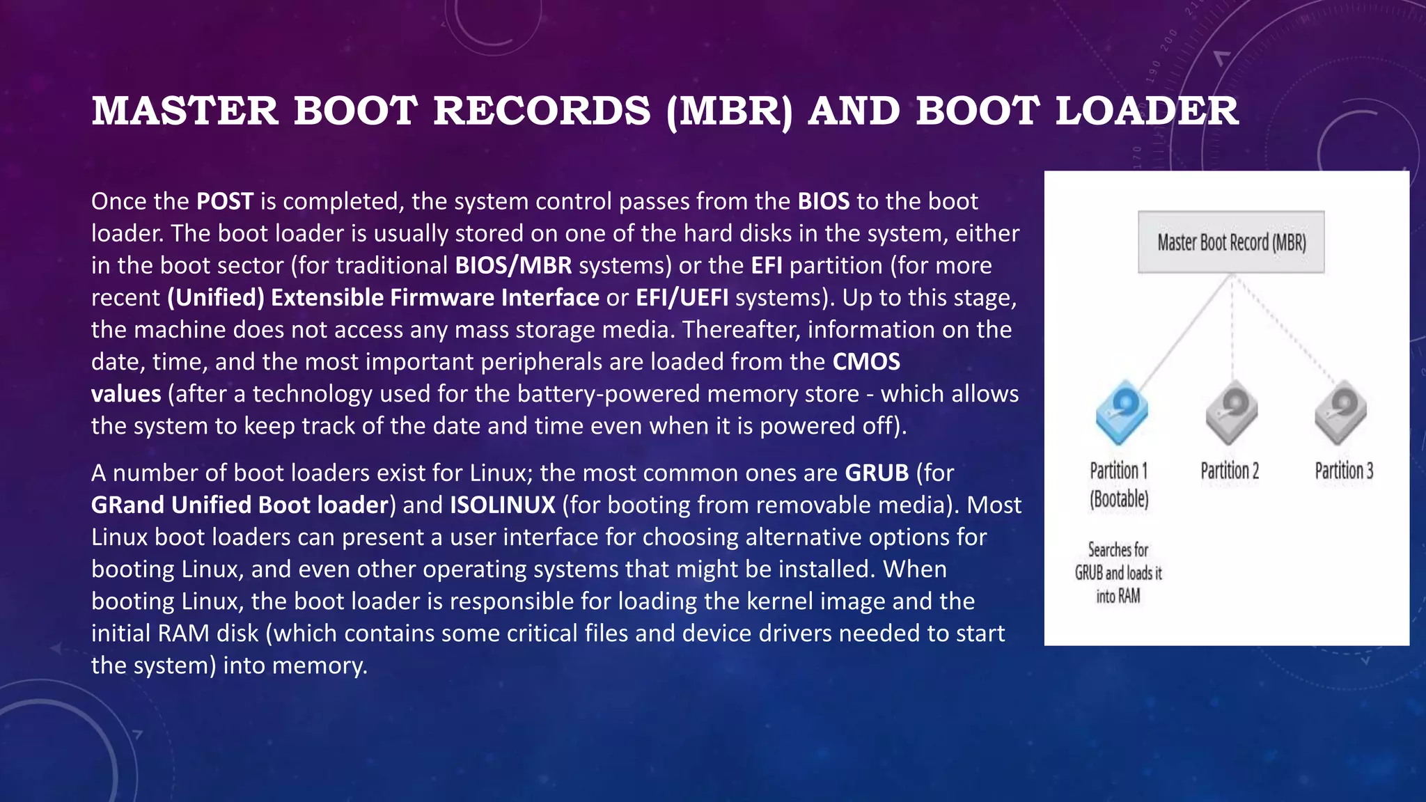 MASTER BOOT RECORDS (MBR) AND BOOT LOADER
Once the POST is completed, the system control passes from the BIOS to the boot
loader. The boot loader is usually stored on one of the hard disks in the system, either
in the boot sector (for traditional BIOS/MBR systems) or the EFI partition (for more
recent (Unified) Extensible Firmware Interface or EFI/UEFI systems). Up to this stage,
the machine does not access any mass storage media. Thereafter, information on the
date, time, and the most important peripherals are loaded from the CMOS
values (after a technology used for the battery-powered memory store - which allows
the system to keep track of the date and time even when it is powered off).
A number of boot loaders exist for Linux; the most common ones are GRUB (for
GRand Unified Boot loader) and ISOLINUX (for booting from removable media). Most
Linux boot loaders can present a user interface for choosing alternative options for
booting Linux, and even other operating systems that might be installed. When
booting Linux, the boot loader is responsible for loading the kernel image and the
initial RAM disk (which contains some critical files and device drivers needed to start
the system) into memory.
 