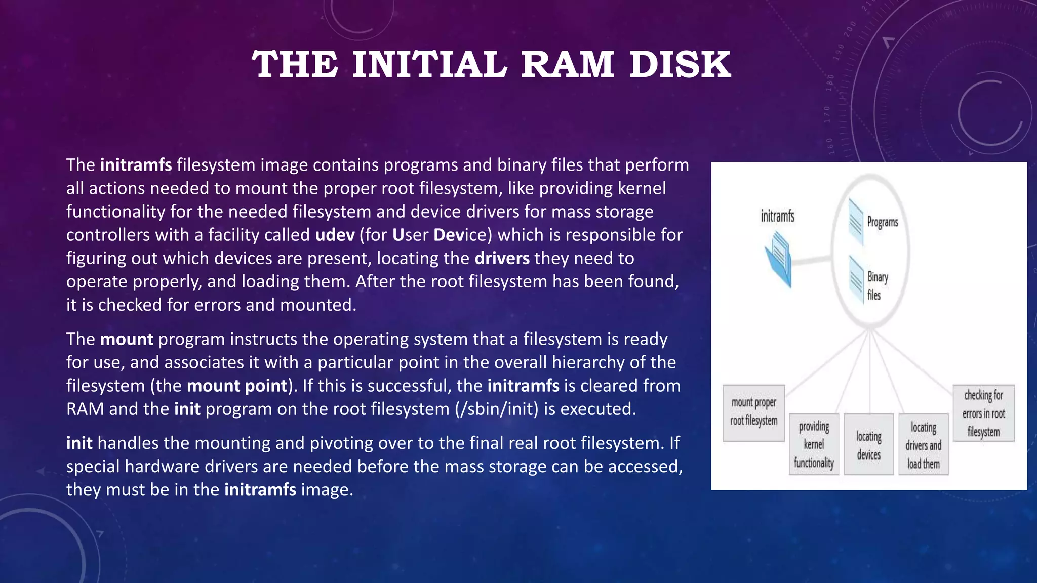 THE INITIAL RAM DISK
The initramfs filesystem image contains programs and binary files that perform
all actions needed to mount the proper root filesystem, like providing kernel
functionality for the needed filesystem and device drivers for mass storage
controllers with a facility called udev (for User Device) which is responsible for
figuring out which devices are present, locating the drivers they need to
operate properly, and loading them. After the root filesystem has been found,
it is checked for errors and mounted.
The mount program instructs the operating system that a filesystem is ready
for use, and associates it with a particular point in the overall hierarchy of the
filesystem (the mount point). If this is successful, the initramfs is cleared from
RAM and the init program on the root filesystem (/sbin/init) is executed.
init handles the mounting and pivoting over to the final real root filesystem. If
special hardware drivers are needed before the mass storage can be accessed,
they must be in the initramfs image.
 