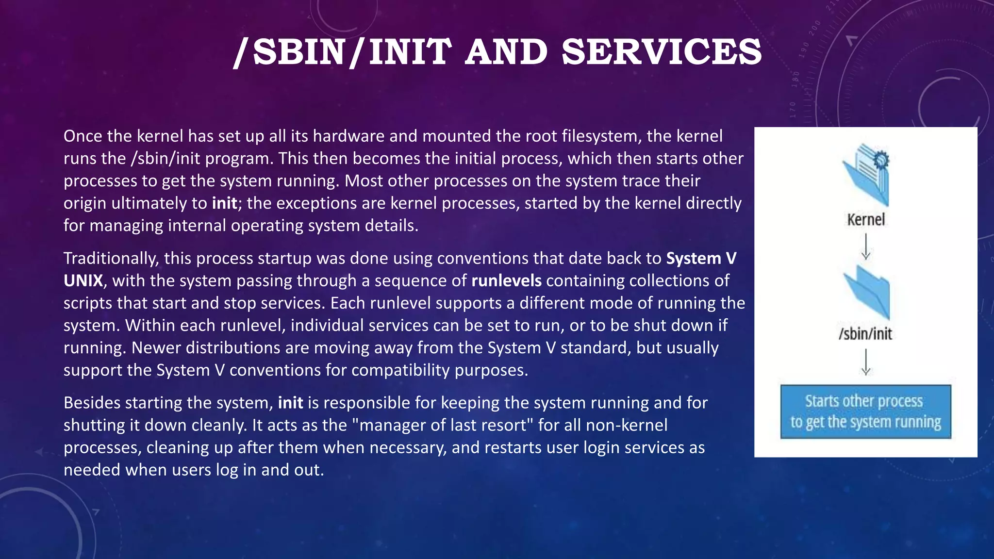 /SBIN/INIT AND SERVICES
Once the kernel has set up all its hardware and mounted the root filesystem, the kernel
runs the /sbin/init program. This then becomes the initial process, which then starts other
processes to get the system running. Most other processes on the system trace their
origin ultimately to init; the exceptions are kernel processes, started by the kernel directly
for managing internal operating system details.
Traditionally, this process startup was done using conventions that date back to System V
UNIX, with the system passing through a sequence of runlevels containing collections of
scripts that start and stop services. Each runlevel supports a different mode of running the
system. Within each runlevel, individual services can be set to run, or to be shut down if
running. Newer distributions are moving away from the System V standard, but usually
support the System V conventions for compatibility purposes.
Besides starting the system, init is responsible for keeping the system running and for
shutting it down cleanly. It acts as the "manager of last resort" for all non-kernel
processes, cleaning up after them when necessary, and restarts user login services as
needed when users log in and out.
 