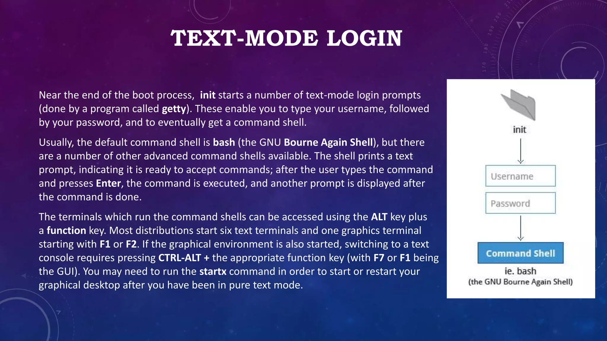 TEXT-MODE LOGIN
Near the end of the boot process, init starts a number of text-mode login prompts
(done by a program called getty). These enable you to type your username, followed
by your password, and to eventually get a command shell.
Usually, the default command shell is bash (the GNU Bourne Again Shell), but there
are a number of other advanced command shells available. The shell prints a text
prompt, indicating it is ready to accept commands; after the user types the command
and presses Enter, the command is executed, and another prompt is displayed after
the command is done.
The terminals which run the command shells can be accessed using the ALT key plus
a function key. Most distributions start six text terminals and one graphics terminal
starting with F1 or F2. If the graphical environment is also started, switching to a text
console requires pressing CTRL-ALT + the appropriate function key (with F7 or F1 being
the GUI). You may need to run the startx command in order to start or restart your
graphical desktop after you have been in pure text mode.
 