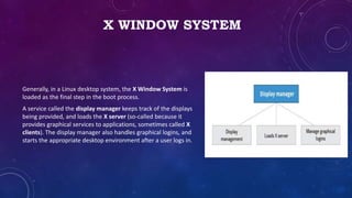 X WINDOW SYSTEM
Generally, in a Linux desktop system, the X Window System is
loaded as the final step in the boot process.
A service called the display manager keeps track of the displays
being provided, and loads the X server (so-called because it
provides graphical services to applications, sometimes called X
clients). The display manager also handles graphical logins, and
starts the appropriate desktop environment after a user logs in.
 