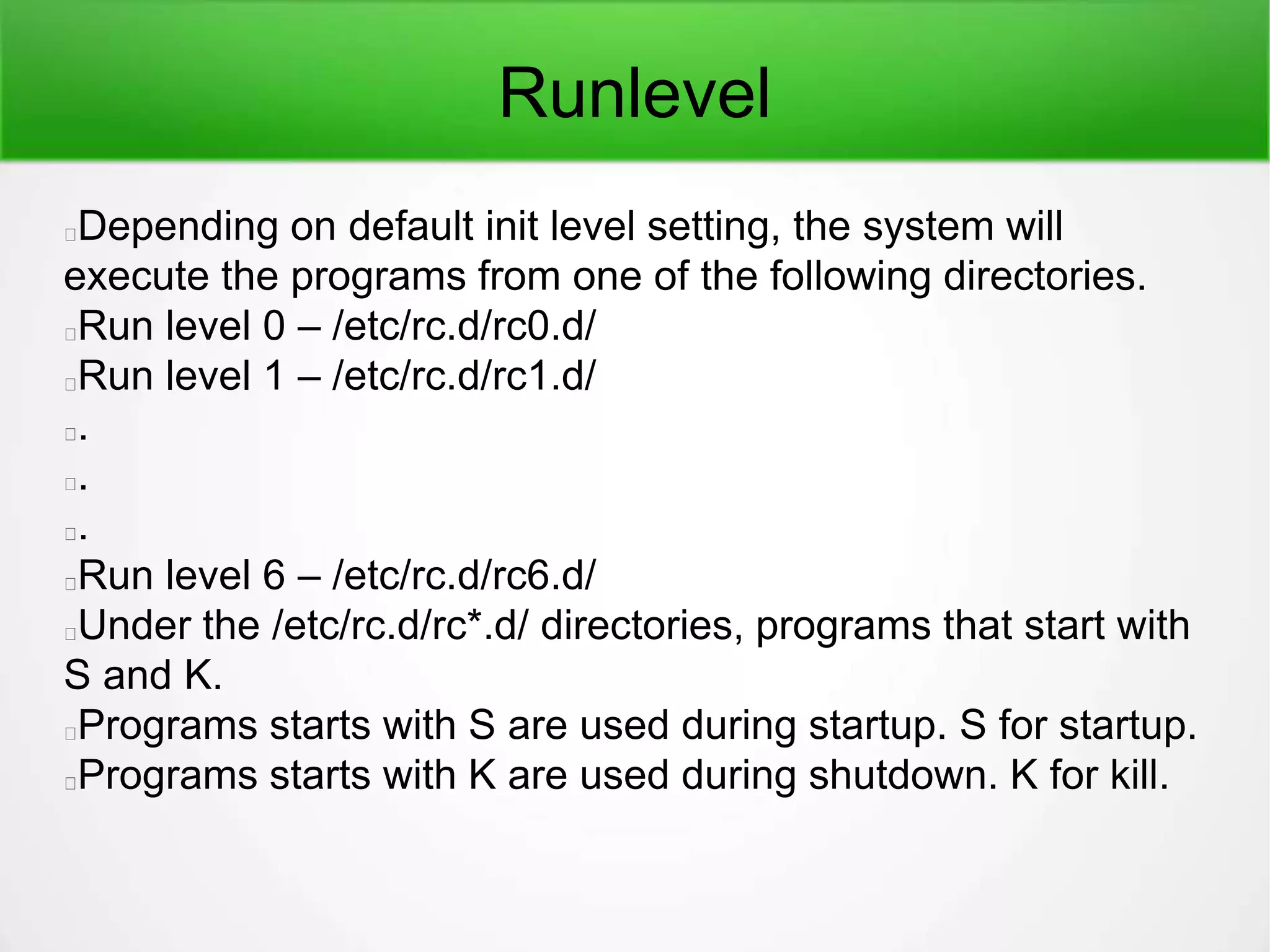 Runlevel
Depending on default init level setting, the system will
execute the programs from one of the following directories.
Run level 0 – /etc/rc.d/rc0.d/
Run level 1 – /etc/rc.d/rc1.d/
.
.
.
Run level 6 – /etc/rc.d/rc6.d/
Under the /etc/rc.d/rc*.d/ directories, programs that start with
S and K.
Programs starts with S are used during startup. S for startup.
Programs starts with K are used during shutdown. K for kill.
 