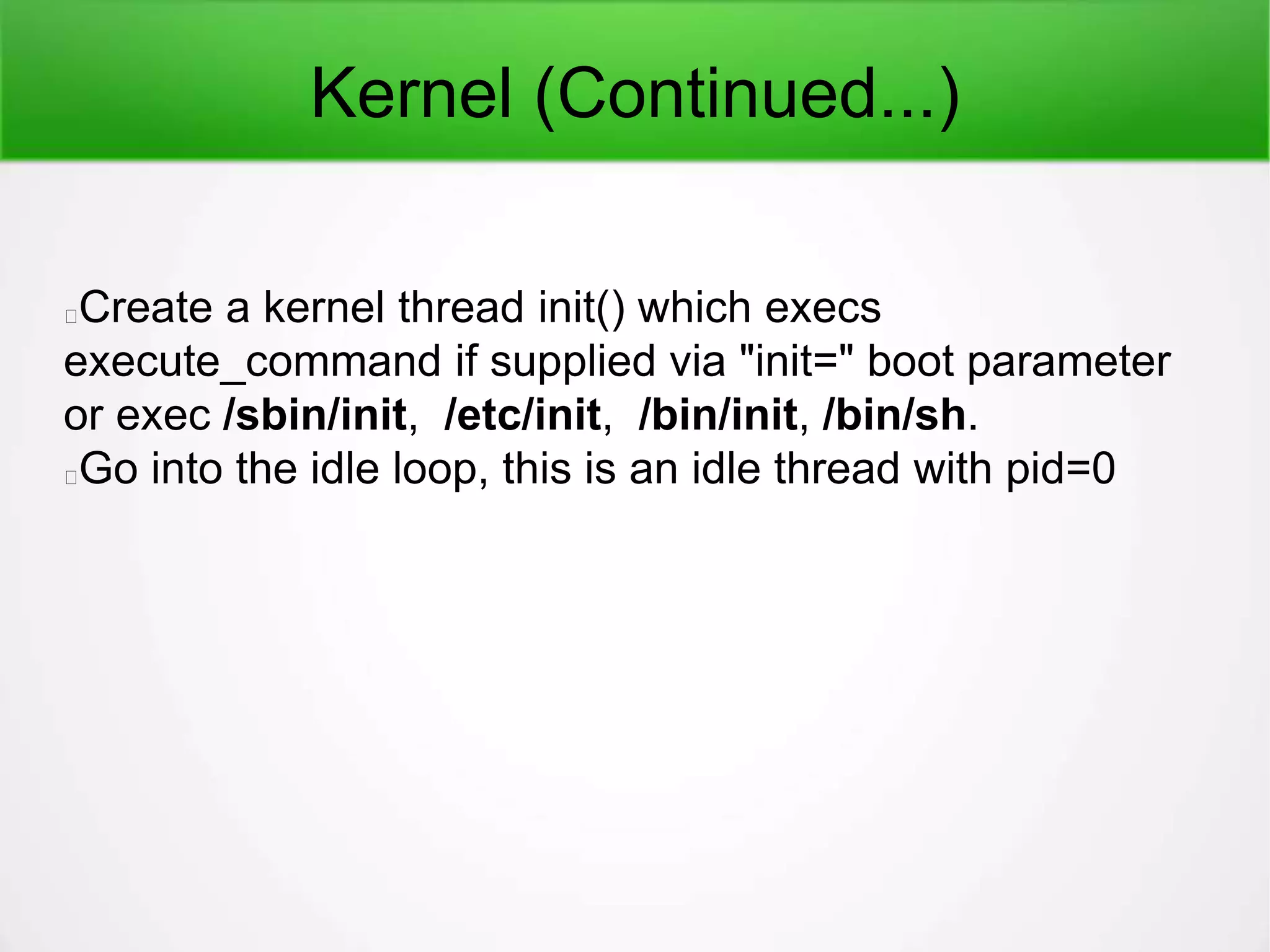 Kernel (Continued...)
Create a kernel thread init() which execs
execute_command if supplied via "init=" boot parameter
or exec /sbin/init, /etc/init, /bin/init, /bin/sh.
Go into the idle loop, this is an idle thread with pid=0
 