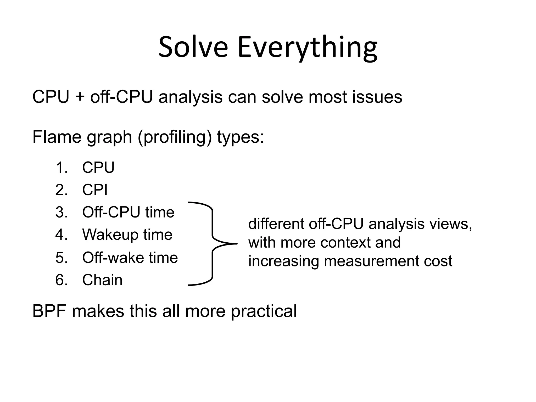 Solve	
  Everything	
  
CPU + off-CPU analysis can solve most issues
Flame graph (profiling) types:
1.  CPU
2.  CPI
3.  Off-CPU time
4.  Wakeup time
5.  Off-wake time
6.  Chain
BPF makes this all more practical
different off-CPU analysis views,
with more context and
increasing measurement cost
 