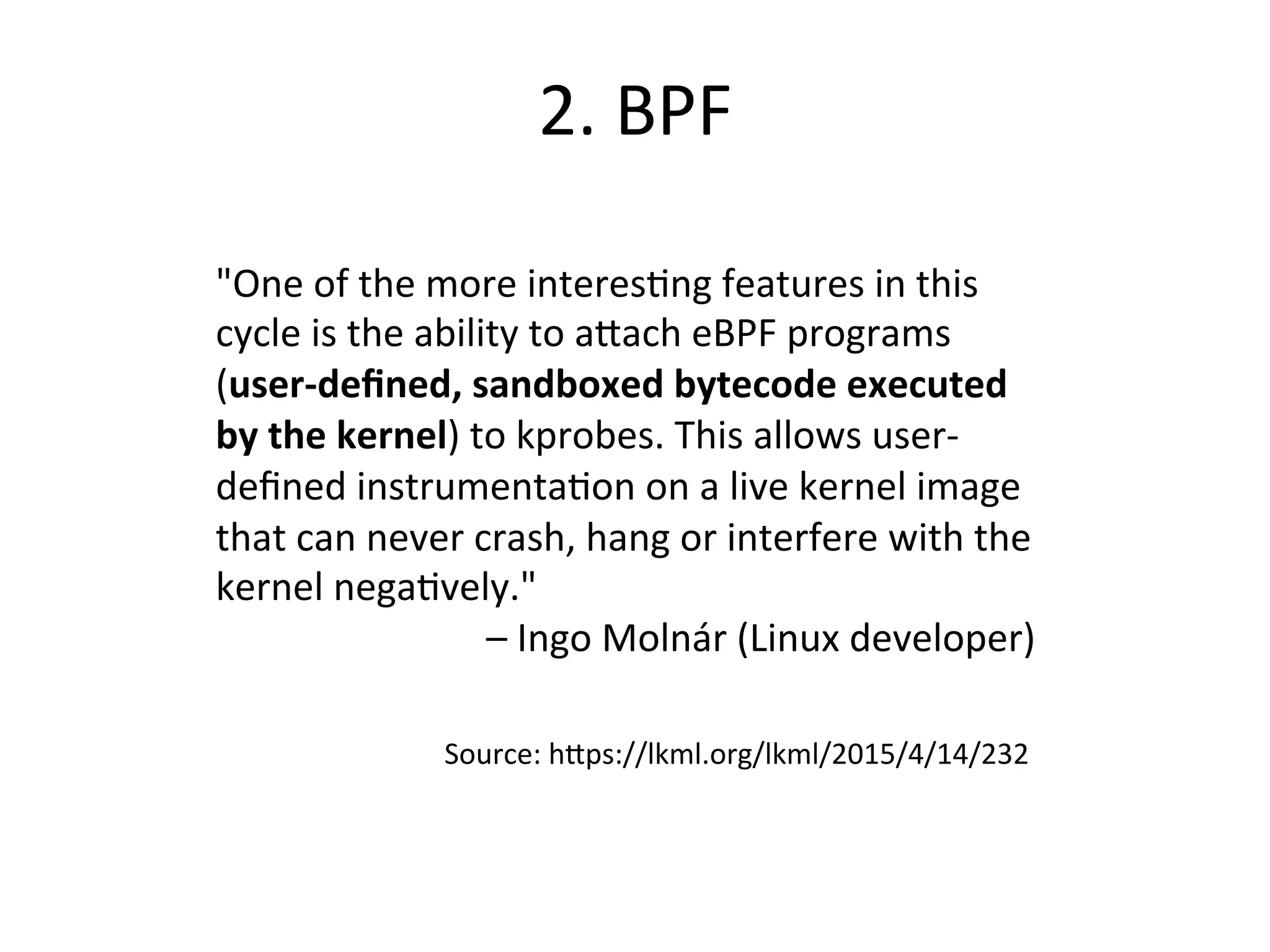 2.	
  BPF	
  
"One	
  of	
  the	
  more	
  interesbng	
  features	
  in	
  this	
  
cycle	
  is	
  the	
  ability	
  to	
  aRach	
  eBPF	
  programs	
  
(user-­‐deﬁned,	
  sandboxed	
  bytecode	
  executed	
  
by	
  the	
  kernel)	
  to	
  kprobes.	
  This	
  allows	
  user-­‐
deﬁned	
  instrumentabon	
  on	
  a	
  live	
  kernel	
  image	
  
that	
  can	
  never	
  crash,	
  hang	
  or	
  interfere	
  with	
  the	
  
kernel	
  negabvely."	
  
–	
  Ingo	
  Molnár	
  (Linux	
  developer)	
  
Source:	
  hRps://lkml.org/lkml/2015/4/14/232	
  
 