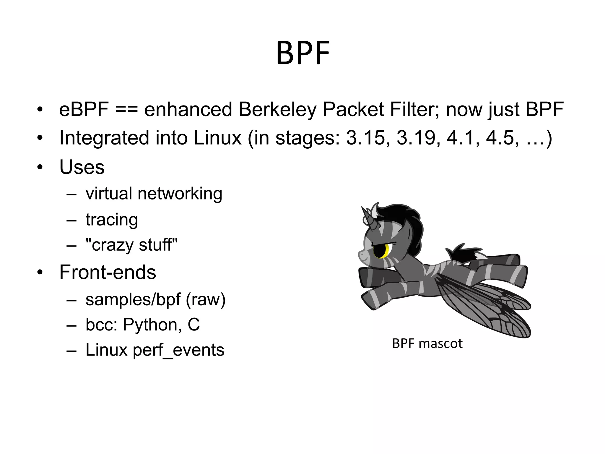 BPF	
  
•  eBPF == enhanced Berkeley Packet Filter; now just BPF
•  Integrated into Linux (in stages: 3.15, 3.19, 4.1, 4.5, …)
•  Uses
–  virtual networking
–  tracing
–  "crazy stuff"
•  Front-ends
–  samples/bpf (raw)
–  bcc: Python, C
–  Linux perf_events BPF	
  mascot	
  
 