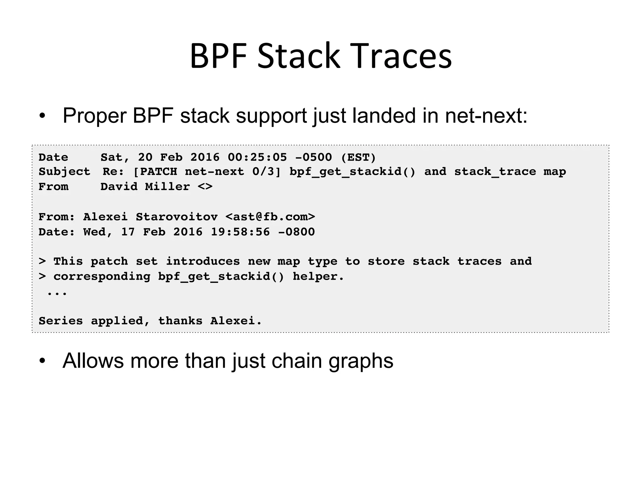 BPF	
  Stack	
  Traces	
  
•  Proper BPF stack support just landed in net-next:
•  Allows more than just chain graphs
Date Sat, 20 Feb 2016 00:25:05 -0500 (EST)
Subject Re: [PATCH net-next 0/3] bpf_get_stackid() and stack_trace map
From David Miller <>
From: Alexei Starovoitov <ast@fb.com>
Date: Wed, 17 Feb 2016 19:58:56 -0800
> This patch set introduces new map type to store stack traces and
> corresponding bpf_get_stackid() helper.
...
Series applied, thanks Alexei.
 