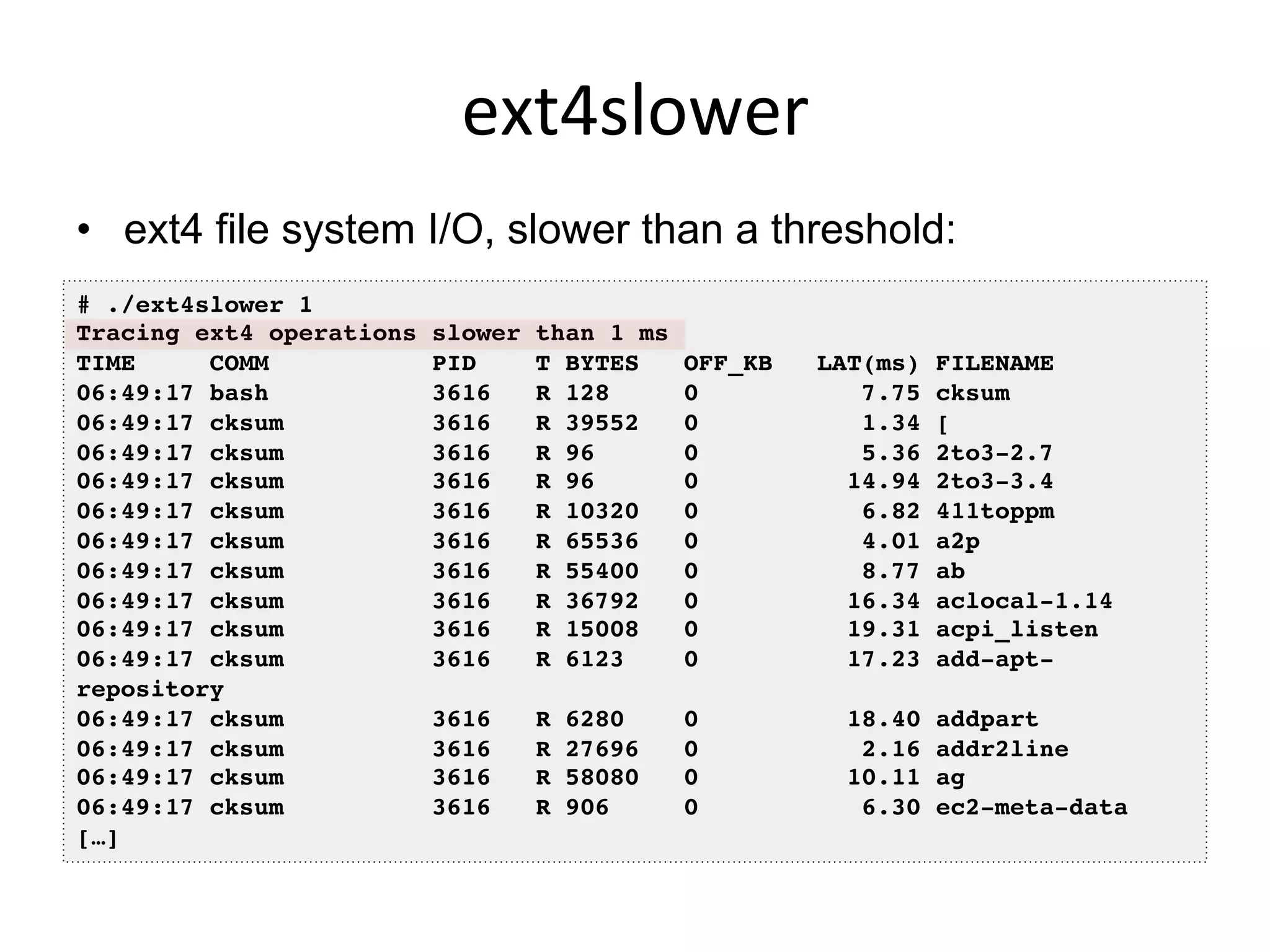 ext4slower	
  
•  ext4 file system I/O, slower than a threshold:
# ./ext4slower 1
Tracing ext4 operations slower than 1 ms
TIME COMM PID T BYTES OFF_KB LAT(ms) FILENAME
06:49:17 bash 3616 R 128 0 7.75 cksum
06:49:17 cksum 3616 R 39552 0 1.34 [
06:49:17 cksum 3616 R 96 0 5.36 2to3-2.7
06:49:17 cksum 3616 R 96 0 14.94 2to3-3.4
06:49:17 cksum 3616 R 10320 0 6.82 411toppm
06:49:17 cksum 3616 R 65536 0 4.01 a2p
06:49:17 cksum 3616 R 55400 0 8.77 ab
06:49:17 cksum 3616 R 36792 0 16.34 aclocal-1.14
06:49:17 cksum 3616 R 15008 0 19.31 acpi_listen
06:49:17 cksum 3616 R 6123 0 17.23 add-apt-
repository
06:49:17 cksum 3616 R 6280 0 18.40 addpart
06:49:17 cksum 3616 R 27696 0 2.16 addr2line
06:49:17 cksum 3616 R 58080 0 10.11 ag
06:49:17 cksum 3616 R 906 0 6.30 ec2-meta-data
[…]
 
