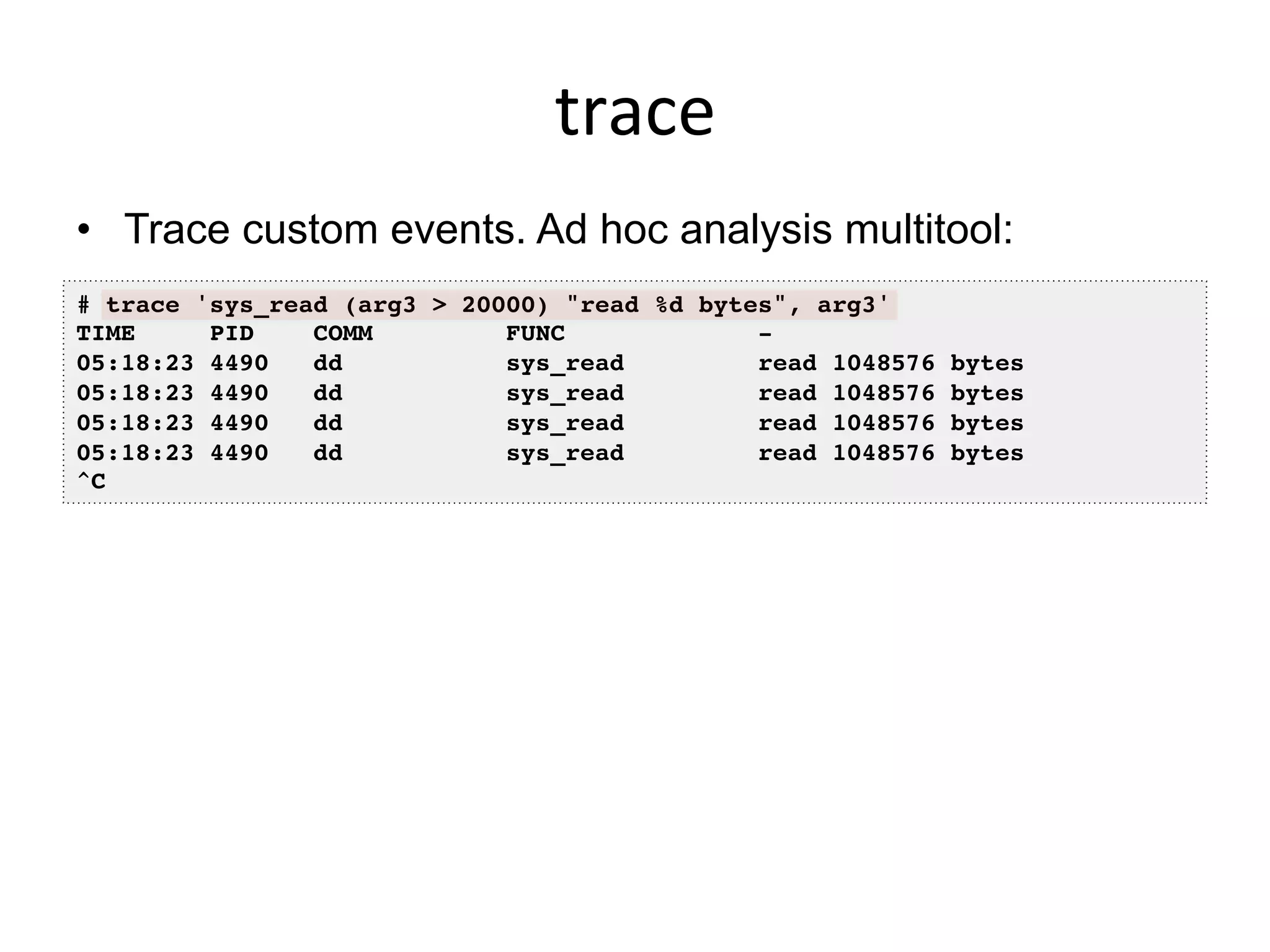 trace	
  
•  Trace custom events. Ad hoc analysis multitool:
# trace 'sys_read (arg3 > 20000) "read %d bytes", arg3'
TIME PID COMM FUNC -
05:18:23 4490 dd sys_read read 1048576 bytes
05:18:23 4490 dd sys_read read 1048576 bytes
05:18:23 4490 dd sys_read read 1048576 bytes
05:18:23 4490 dd sys_read read 1048576 bytes
^C
 