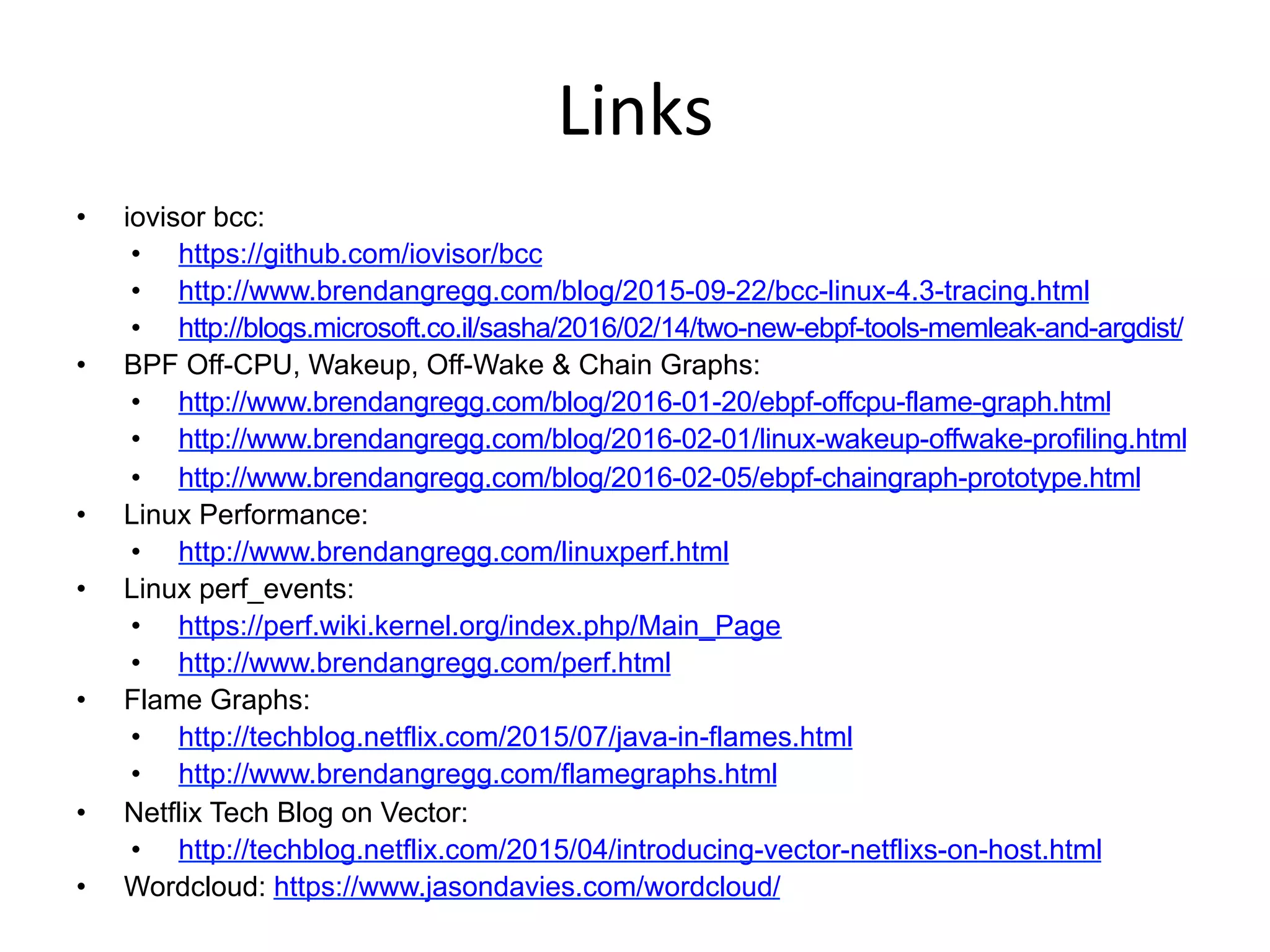 Links	
  
•  iovisor bcc:
•  https://github.com/iovisor/bcc
•  http://www.brendangregg.com/blog/2015-09-22/bcc-linux-4.3-tracing.html
•  http://blogs.microsoft.co.il/sasha/2016/02/14/two-new-ebpf-tools-memleak-and-argdist/
•  BPF Off-CPU, Wakeup, Off-Wake & Chain Graphs:
•  http://www.brendangregg.com/blog/2016-01-20/ebpf-offcpu-flame-graph.html
•  http://www.brendangregg.com/blog/2016-02-01/linux-wakeup-offwake-profiling.html
•  http://www.brendangregg.com/blog/2016-02-05/ebpf-chaingraph-prototype.html
•  Linux Performance:
•  http://www.brendangregg.com/linuxperf.html
•  Linux perf_events:
•  https://perf.wiki.kernel.org/index.php/Main_Page
•  http://www.brendangregg.com/perf.html
•  Flame Graphs:
•  http://techblog.netflix.com/2015/07/java-in-flames.html
•  http://www.brendangregg.com/flamegraphs.html
•  Netflix Tech Blog on Vector:
•  http://techblog.netflix.com/2015/04/introducing-vector-netflixs-on-host.html
•  Wordcloud: https://www.jasondavies.com/wordcloud/
 