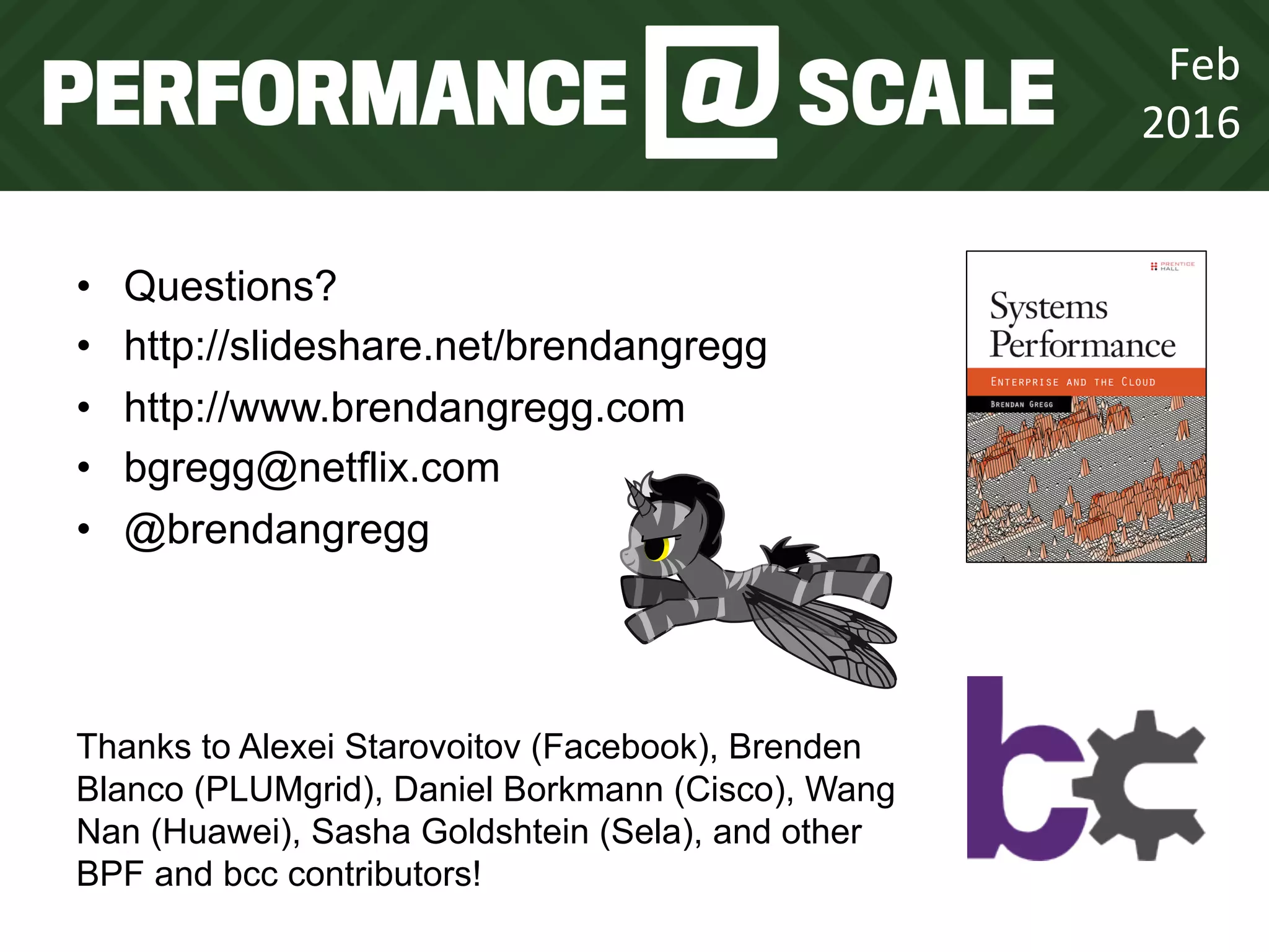 Feb	
  
2016	
  
•  Questions?
•  http://slideshare.net/brendangregg
•  http://www.brendangregg.com
•  bgregg@netflix.com
•  @brendangregg
Thanks to Alexei Starovoitov (Facebook), Brenden
Blanco (PLUMgrid), Daniel Borkmann (Cisco), Wang
Nan (Huawei), Sasha Goldshtein (Sela), and other
BPF and bcc contributors!
 