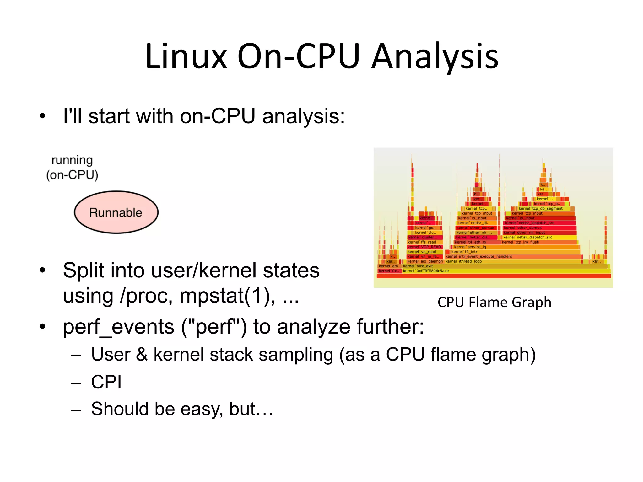 Linux	
  On-­‐CPU	
  Analysis	
  
CPU	
  Flame	
  Graph	
  
•  I'll start with on-CPU analysis:
•  Split into user/kernel states
using /proc, mpstat(1), ...
•  perf_events ("perf") to analyze further:
–  User & kernel stack sampling (as a CPU flame graph)
–  CPI
–  Should be easy, but…
 
