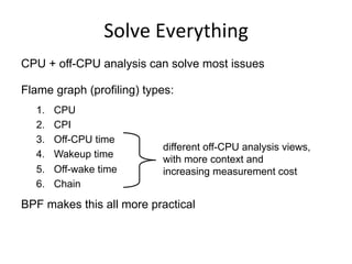 Solve	
  Everything	
  
CPU + off-CPU analysis can solve most issues
Flame graph (profiling) types:
1.  CPU
2.  CPI
3.  Off-CPU time
4.  Wakeup time
5.  Off-wake time
6.  Chain
BPF makes this all more practical
different off-CPU analysis views,
with more context and
increasing measurement cost
 