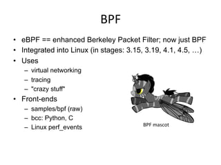 BPF	
  
•  eBPF == enhanced Berkeley Packet Filter; now just BPF
•  Integrated into Linux (in stages: 3.15, 3.19, 4.1, 4.5, …)
•  Uses
–  virtual networking
–  tracing
–  "crazy stuff"
•  Front-ends
–  samples/bpf (raw)
–  bcc: Python, C
–  Linux perf_events BPF	
  mascot	
  
 