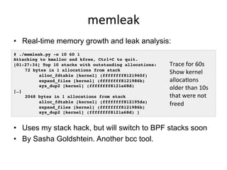 memleak	
  
•  Real-time memory growth and leak analysis:
•  Uses my stack hack, but will switch to BPF stacks soon
•  By Sasha Goldshtein. Another bcc tool.
# ./memleak.py -o 10 60 1
Attaching to kmalloc and kfree, Ctrl+C to quit.
[01:27:34] Top 10 stacks with outstanding allocations:
72 bytes in 1 allocations from stack
alloc_fdtable [kernel] (ffffffff8121960f)
expand_files [kernel] (ffffffff8121986b)
sys_dup2 [kernel] (ffffffff8121a68d)
[…]
2048 bytes in 1 allocations from stack
alloc_fdtable [kernel] (ffffffff812195da)
expand_files [kernel] (ffffffff8121986b)
sys_dup2 [kernel] (ffffffff8121a68d) ]
Trace	
  for	
  60s	
  
Show	
  kernel	
  
allocabons	
  
older	
  than	
  10s	
  
that	
  were	
  not	
  
freed	
  
 