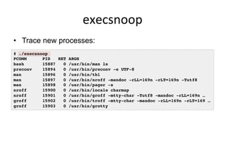 execsnoop	
  
•  Trace new processes:
# ./execsnoop
PCOMM PID RET ARGS
bash 15887 0 /usr/bin/man ls
preconv 15894 0 /usr/bin/preconv -e UTF-8
man 15896 0 /usr/bin/tbl
man 15897 0 /usr/bin/nroff -mandoc -rLL=169n -rLT=169n -Tutf8
man 15898 0 /usr/bin/pager -s
nroff 15900 0 /usr/bin/locale charmap
nroff 15901 0 /usr/bin/groff -mtty-char -Tutf8 -mandoc -rLL=169n …
groff 15902 0 /usr/bin/troff -mtty-char -mandoc -rLL=169n -rLT=169 …
groff 15903 0 /usr/bin/grotty
 