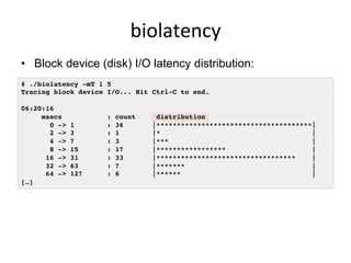 biolatency	
  
•  Block device (disk) I/O latency distribution:
# ./biolatency -mT 1 5
Tracing block device I/O... Hit Ctrl-C to end.
06:20:16
msecs : count distribution
0 -> 1 : 36 |**************************************|
2 -> 3 : 1 |* |
4 -> 7 : 3 |*** |
8 -> 15 : 17 |***************** |
16 -> 31 : 33 |********************************** |
32 -> 63 : 7 |******* |
64 -> 127 : 6 |****** |
[…]
 