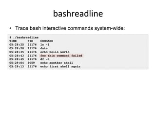 bashreadline	
  
•  Trace bash interactive commands system-wide:
# ./bashreadline
TIME PID COMMAND
05:28:25 21176 ls -l
05:28:28 21176 date
05:28:35 21176 echo hello world
05:28:43 21176 foo this command failed
05:28:45 21176 df -h
05:29:04 3059 echo another shell
05:29:13 21176 echo first shell again
 