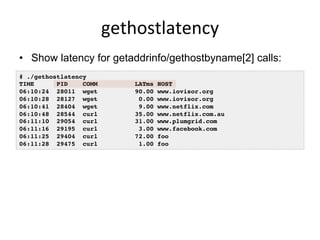 gethostlatency	
  
•  Show latency for getaddrinfo/gethostbyname[2] calls:
# ./gethostlatency
TIME PID COMM LATms HOST
06:10:24 28011 wget 90.00 www.iovisor.org
06:10:28 28127 wget 0.00 www.iovisor.org
06:10:41 28404 wget 9.00 www.netflix.com
06:10:48 28544 curl 35.00 www.netflix.com.au
06:11:10 29054 curl 31.00 www.plumgrid.com
06:11:16 29195 curl 3.00 www.facebook.com
06:11:25 29404 curl 72.00 foo
06:11:28 29475 curl 1.00 foo
 