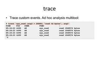 trace	
  
•  Trace custom events. Ad hoc analysis multitool:
# trace 'sys_read (arg3 > 20000) "read %d bytes", arg3'
TIME PID COMM FUNC -
05:18:23 4490 dd sys_read read 1048576 bytes
05:18:23 4490 dd sys_read read 1048576 bytes
05:18:23 4490 dd sys_read read 1048576 bytes
05:18:23 4490 dd sys_read read 1048576 bytes
^C
 