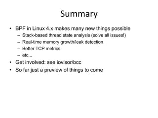 Summary	
  
•  BPF in Linux 4.x makes many new things possible
–  Stack-based thread state analysis (solve all issues!)
–  Real-time memory growth/leak detection
–  Better TCP metrics
–  etc...
•  Get involved: see iovisor/bcc
•  So far just a preview of things to come
 
