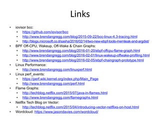 Links	
  
•  iovisor bcc:
•  https://github.com/iovisor/bcc
•  http://www.brendangregg.com/blog/2015-09-22/bcc-linux-4.3-tracing.html
•  http://blogs.microsoft.co.il/sasha/2016/02/14/two-new-ebpf-tools-memleak-and-argdist/
•  BPF Off-CPU, Wakeup, Off-Wake & Chain Graphs:
•  http://www.brendangregg.com/blog/2016-01-20/ebpf-offcpu-flame-graph.html
•  http://www.brendangregg.com/blog/2016-02-01/linux-wakeup-offwake-profiling.html
•  http://www.brendangregg.com/blog/2016-02-05/ebpf-chaingraph-prototype.html
•  Linux Performance:
•  http://www.brendangregg.com/linuxperf.html
•  Linux perf_events:
•  https://perf.wiki.kernel.org/index.php/Main_Page
•  http://www.brendangregg.com/perf.html
•  Flame Graphs:
•  http://techblog.netflix.com/2015/07/java-in-flames.html
•  http://www.brendangregg.com/flamegraphs.html
•  Netflix Tech Blog on Vector:
•  http://techblog.netflix.com/2015/04/introducing-vector-netflixs-on-host.html
•  Wordcloud: https://www.jasondavies.com/wordcloud/
 