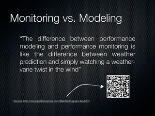 Monitoring vs. Modeling
“The difference between performance
modeling and performance monitoring is
like the difference between weather
prediction and simply watching a weathervane twist in the wind”

Source: http://www,perfdynamics,com/Manifesto/gcaprules,html

 
